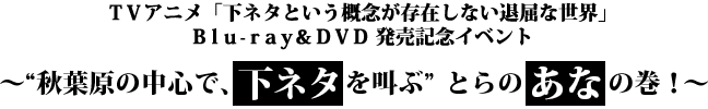 TVアニメ「下ネタという概念が存在しない退屈な世界」Blu-ray&DVD 発売記念イベント
~“秋葉原の中心で、下ネタを叫ぶ” とらのあなの巻!~